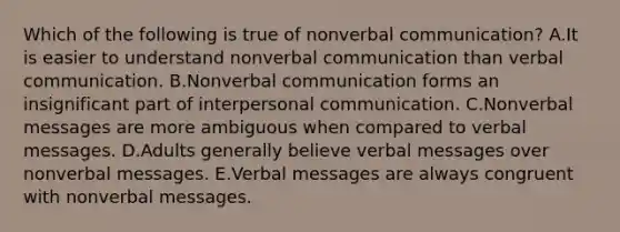 Which of the following is true of nonverbal communication? A.It is easier to understand nonverbal communication than verbal communication. B.Nonverbal communication forms an insignificant part of interpersonal communication. C.Nonverbal messages are more ambiguous when compared to verbal messages. D.Adults generally believe verbal messages over nonverbal messages. E.Verbal messages are always congruent with nonverbal messages.