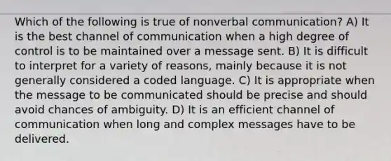 Which of the following is true of nonverbal communication? A) It is the best channel of communication when a high degree of control is to be maintained over a message sent. B) It is difficult to interpret for a variety of reasons, mainly because it is not generally considered a coded language. C) It is appropriate when the message to be communicated should be precise and should avoid chances of ambiguity. D) It is an efficient channel of communication when long and complex messages have to be delivered.