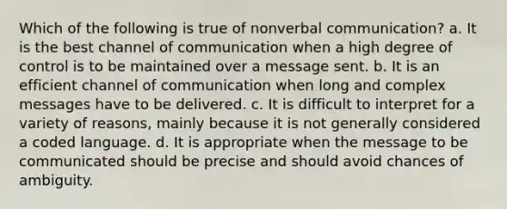 Which of the following is true of nonverbal communication? a. It is the best channel of communication when a high degree of control is to be maintained over a message sent. b. It is an efficient channel of communication when long and complex messages have to be delivered. c. It is difficult to interpret for a variety of reasons, mainly because it is not generally considered a coded language. d. It is appropriate when the message to be communicated should be precise and should avoid chances of ambiguity.