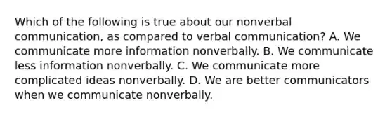 Which of the following is true about our nonverbal communication, as compared to verbal communication? A. We communicate more information nonverbally. B. We communicate less information nonverbally. C. We communicate more complicated ideas nonverbally. D. We are better communicators when we communicate nonverbally.