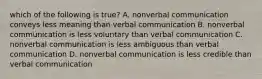 which of the following is true? A. nonverbal communication conveys less meaning than verbal communication B. nonverbal communication is less voluntary than verbal communication C. nonverbal communication is less ambiguous than verbal communication D. nonverbal communication is less credible than verbal communication