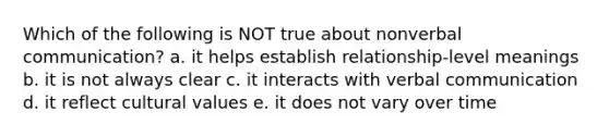 Which of the following is NOT true about nonverbal communication? a. it helps establish relationship-level meanings b. it is not always clear c. it interacts with verbal communication d. it reflect cultural values e. it does not vary over time