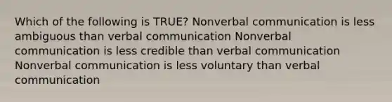 Which of the following is TRUE? Nonverbal communication is less ambiguous than verbal communication Nonverbal communication is less credible than verbal communication Nonverbal communication is less voluntary than verbal communication