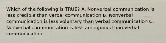 Which of the following is TRUE? A. Nonverbal communication is less credible than verbal communication B. Nonverbal communication is less voluntary than verbal communication C. Nonverbal communication is less ambiguous than verbal communication