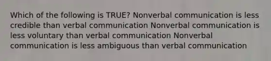 Which of the following is TRUE? Nonverbal communication is less credible than verbal communication Nonverbal communication is less voluntary than verbal communication Nonverbal communication is less ambiguous than verbal communication