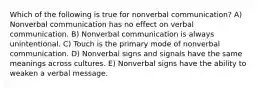 Which of the following is true for nonverbal communication? A) Nonverbal communication has no effect on verbal communication. B) Nonverbal communication is always unintentional. C) Touch is the primary mode of nonverbal communication. D) Nonverbal signs and signals have the same meanings across cultures. E) Nonverbal signs have the ability to weaken a verbal message.