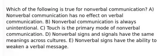 Which of the following is true for nonverbal communication? A) Nonverbal communication has no effect on verbal communication. B) Nonverbal communication is always unintentional. C) Touch is the primary mode of nonverbal communication. D) Nonverbal signs and signals have the same meanings across cultures. E) Nonverbal signs have the ability to weaken a verbal message.