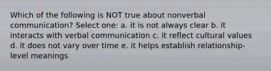 Which of the following is NOT true about nonverbal communication? Select one: a. it is not always clear b. it interacts with verbal communication c. it reflect cultural values d. it does not vary over time e. it helps establish relationship-level meanings