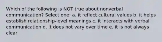 Which of the following is NOT true about nonverbal communication? Select one: a. it reflect cultural values b. it helps establish relationship-level meanings c. it interacts with verbal communication d. it does not vary over time e. it is not always clear