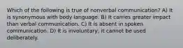 Which of the following is true of nonverbal communication? A) It is synonymous with body language. B) It carries greater impact than verbal communication. C) It is absent in spoken communication. D) It is involuntary; it cannot be used deliberately.