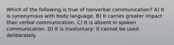 Which of the following is true of nonverbal communication? A) It is synonymous with body language. B) It carries greater impact than verbal communication. C) It is absent in spoken communication. D) It is involuntary; it cannot be used deliberately.