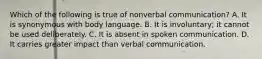 Which of the following is true of nonverbal​ communication? A. It is synonymous with body language. B. It is​ involuntary; it cannot be used deliberately. C. It is absent in spoken communication. D. It carries greater impact than verbal communication.