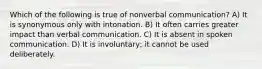 Which of the following is true of nonverbal communication? A) It is synonymous only with intonation. B) It often carries greater impact than verbal communication. C) It is absent in spoken communication. D) It is involuntary; it cannot be used deliberately.