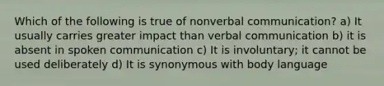 Which of the following is true of nonverbal communication? a) It usually carries greater impact than verbal communication b) it is absent in spoken communication c) It is involuntary; it cannot be used deliberately d) It is synonymous with body language