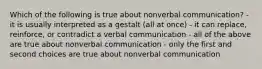 Which of the following is true about nonverbal communication? - it is usually interpreted as a gestalt (all at once) - it can replace, reinforce, or contradict a verbal communication - all of the above are true about nonverbal communication - only the first and second choices are true about nonverbal communication