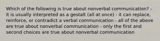 Which of the following is true about nonverbal communication? - it is usually interpreted as a gestalt (all at once) - it can replace, reinforce, or contradict a verbal communication - all of the above are true about nonverbal communication - only the first and second choices are true about nonverbal communication