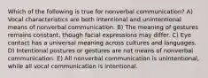 Which of the following is true for nonverbal communication? A) Vocal characteristics are both intentional and unintentional means of nonverbal communication. B) The meaning of gestures remains constant, though facial expressions may differ. C) Eye contact has a universal meaning across cultures and languages. D) Intentional postures or gestures are not means of nonverbal communication. E) All nonverbal communication is unintentional, while all vocal communication is intentional.