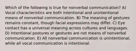 Which of the following is true for nonverbal communication? A) Vocal characteristics are both intentional and unintentional means of nonverbal communication. B) The meaning of gestures remains constant, though facial expressions may differ. C) Eye contact has a universal meaning across cultures and languages. D) Intentional postures or gestures are not means of nonverbal communication. E) All nonverbal communication is unintentional, while all vocal communication is intentional.