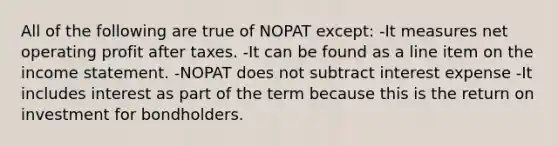 All of the following are true of NOPAT except: -It measures net operating profit after taxes. -It can be found as a line item on the income statement. -NOPAT does not subtract interest expense -It includes interest as part of the term because this is the return on investment for bondholders.