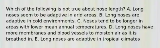 Which of the following is not true about nose length? A. Long noses seem to be adaptive in arid areas. B. Long noses are adaptive in cold environments. C. Noses tend to be longer in areas with lower mean annual temperatures. D. Long noses have more membranes and blood vessels to moisten air as it is breathed in. E. Long noses are adaptive in tropical climates