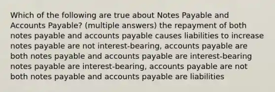 Which of the following are true about Notes Payable and Accounts Payable? (multiple answers) the repayment of both notes payable and accounts payable causes liabilities to increase notes payable are not interest-bearing, accounts payable are both notes payable and accounts payable are interest-bearing notes payable are interest-bearing, accounts payable are not both notes payable and accounts payable are liabilities