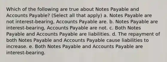 Which of the following are true about Notes Payable and Accounts Payable? (Select all that apply) a. Notes Payable are not interest-bearing, Accounts Payable are. b. Notes Payable are interest-bearing, Accounts Payable are not. c. Both Notes Payable and Accounts Payable are liabilities. d. The repayment of both Notes Payable and Accounts Payable cause liabilities to increase. e. Both Notes Payable and Accounts Payable are interest-bearing.