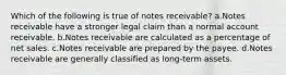 Which of the following is true of notes receivable? a.Notes receivable have a stronger legal claim than a normal account receivable. b.Notes receivable are calculated as a percentage of net sales. c.Notes receivable are prepared by the payee. d.Notes receivable are generally classified as long-term assets.