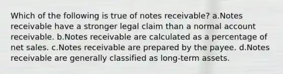 Which of the following is true of notes receivable? a.Notes receivable have a stronger legal claim than a normal account receivable. b.Notes receivable are calculated as a percentage of net sales. c.Notes receivable are prepared by the payee. d.Notes receivable are generally classified as long-term assets.