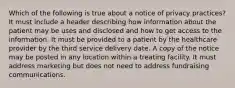 Which of the following is true about a notice of privacy practices? It must include a header describing how information about the patient may be uses and disclosed and how to get access to the information. It must be provided to a patient by the healthcare provider by the third service delivery date. A copy of the notice may be posted in any location within a treating facility. It must address marketing but does not need to address fundraising communications.