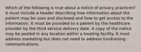 Which of the following is true about a notice of privacy practices? It must include a header describing how information about the patient may be uses and disclosed and how to get access to the information. It must be provided to a patient by the healthcare provider by the third service delivery date. A copy of the notice may be posted in any location within a treating facility. It must address marketing but does not need to address fundraising communications.