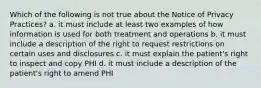 Which of the following is not true about the Notice of Privacy Practices? a. it must include at least two examples of how information is used for both treatment and operations b. it must include a description of the right to request restrictions on certain uses and disclosures c. it must explain the patient's right to inspect and copy PHI d. it must include a description of the patient's right to amend PHI