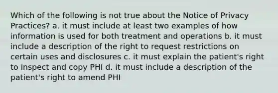 Which of the following is not true about the Notice of Privacy Practices? a. it must include at least two examples of how information is used for both treatment and operations b. it must include a description of the right to request restrictions on certain uses and disclosures c. it must explain the patient's right to inspect and copy PHI d. it must include a description of the patient's right to amend PHI