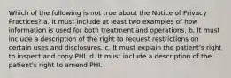 Which of the following is not true about the Notice of Privacy Practices? a. It must include at least two examples of how information is used for both treatment and operations. b. It must include a description of the right to request restrictions on certain uses and disclosures. c. It must explain the patient's right to inspect and copy PHI. d. It must include a description of the patient's right to amend PHI.