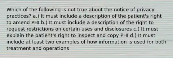 Which of the following is not true about the notice of privacy practices? a.) It must include a description of the patient's right to amend PHI b.) It must include a description of the right to request restrictions on certain uses and disclosures c.) It must explain the patient's right to inspect and copy PHI d.) It must include at least two examples of how information is used for both treatment and operations