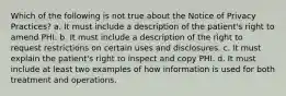 Which of the following is not true about the Notice of Privacy Practices? a. It must include a description of the patient's right to amend PHI. b. It must include a description of the right to request restrictions on certain uses and disclosures. c. It must explain the patient's right to inspect and copy PHI. d. It must include at least two examples of how information is used for both treatment and operations.