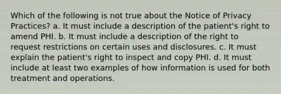 Which of the following is not true about the Notice of Privacy Practices? a. It must include a description of the patient's right to amend PHI. b. It must include a description of the right to request restrictions on certain uses and disclosures. c. It must explain the patient's right to inspect and copy PHI. d. It must include at least two examples of how information is used for both treatment and operations.