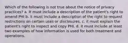 Which of the following is not true about the notice of privacy practices? a. It must include a description of the patient's right to amend PHI b. it must include a description of the right to request restrictions on certain uses or disclosures. c. it must explain the patient's right to inspect and copy PHI. d. it must include at least two examples of how information is used for both treatment and operations.