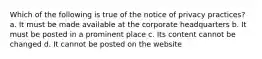 Which of the following is true of the notice of privacy practices? a. It must be made available at the corporate headquarters b. It must be posted in a prominent place c. Its content cannot be changed d. It cannot be posted on the website