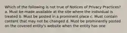 Which of the following is not true of Notices of Privacy Practices? a. Must be made available at the site where the individual is treated b. Must be posted in a prominent place c. Must contain content that may not be changed d. Must be prominently posted on the covered entity's website when the entity has one