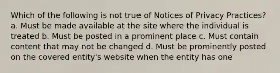 Which of the following is not true of Notices of Privacy Practices? a. Must be made available at the site where the individual is treated b. Must be posted in a prominent place c. Must contain content that may not be changed d. Must be prominently posted on the covered entity's website when the entity has one