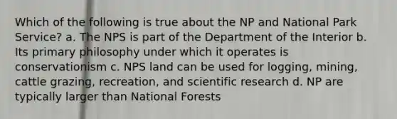 Which of the following is true about the NP and National Park Service? a. The NPS is part of the Department of the Interior b. Its primary philosophy under which it operates is conservationism c. NPS land can be used for logging, mining, cattle grazing, recreation, and scientific research d. NP are typically larger than National Forests