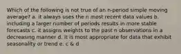 Which of the following is not true of an n-period simple moving average? a. it always uses the n most recent data values b. including a larger number of periods results in more stable forecasts c. it assigns weights to the past n observations in a decreasing manner d. it is most appropriate for data that exhibit seasonality or trend e. c & d
