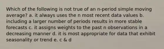 Which of the following is not true of an n-period simple moving average? a. it always uses the n most recent data values b. including a larger number of periods results in more stable forecasts c. it assigns weights to the past n observations in a decreasing manner d. it is most appropriate for data that exhibit seasonality or trend e. c & d