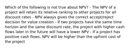 Which of the following is not true about NPV? - The NPV of a project will retain its relative ranking to other projects for all discount rates - NPV always gives the correct accept/reject decision for value creation - If two projects have the same time horizon and the same discount rate, the project with higher cash flows later in the future will have a lower NPV - If a project has positive cash flows, NPV will be higher than the upfront cost of the project