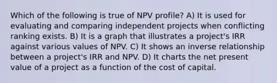 Which of the following is true of NPV profile? A) It is used for evaluating and comparing independent projects when conflicting ranking exists. B) It is a graph that illustrates a project's IRR against various values of NPV. C) It shows an <a href='https://www.questionai.com/knowledge/kc6KNK1VxL-inverse-relation' class='anchor-knowledge'>inverse relation</a>ship between a project's IRR and NPV. D) It charts the net present value of a project as a function of the cost of capital.