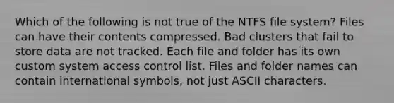 Which of the following is not true of the NTFS file system? Files can have their contents compressed. Bad clusters that fail to store data are not tracked. Each file and folder has its own custom system access control list. Files and folder names can contain international symbols, not just ASCII characters.