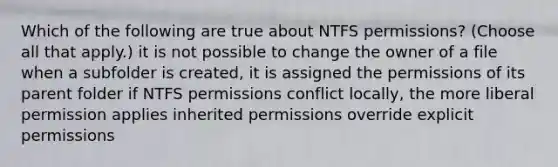 Which of the following are true about NTFS permissions? (Choose all that apply.) it is not possible to change the owner of a file when a subfolder is created, it is assigned the permissions of its parent folder if NTFS permissions conflict locally, the more liberal permission applies inherited permissions override explicit permissions