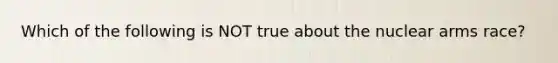 Which of the following is NOT true about the nuclear arms race?