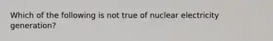 Which of the following is not true of nuclear electricity generation?