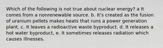 Which of the following is not true about nuclear energy? a It comes from a nonrenewable source. b. It's created as the fusion of uranium pellets makes heats that runs a power generation plant. c. It leaves a radioactive waste byproduct. d. It releases a hot water byproduct, e. It sometimes releases radiation which causes illnesses.